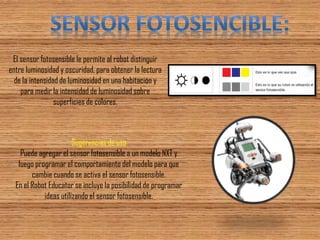 El sensor fotosensible le permite al robot distinguir entre luminosidad y oscuridad, para obtener la lectura de la intensidad de luminosidad en una habitación y para medir la intensidad de luminosidad sobre superficies de colores. 
Sugerencias de uso Puede agregar el sensor fotosensible a un modelo NXT y luego programar el comportamiento del modelo para que cambie cuando se activa el sensor fotosensible. En el Robot Educator se incluye la posibilidad de programar ideas utilizando el sensor fotosensible.  