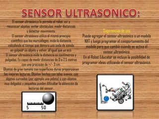 El sensor ultrasónico le permite al robot ver y reconocer objetos, evitar obstáculos, medir distancias y detectar movimiento. El sensor ultrasónico utiliza el mismo principio científico que los murciélagos: mide la distancia calculando el tiempo que demora una onda de sonido en golpear un objeto y volver, al igual que un eco. El sensor ultrasónico mide la distancia en centímetros y pulgadas. Es capaz de medir distancias de 0 a 2,5 metros con una precisión de +/- 3 cm. Objetos de gran tamaño con superficies duras proporcionan las mejores lecturas. Objetos hechos con telas suaves, con objetos curvados (por ejemplo una pelota) o con objetos muy delgados y pequeños pueden dificultar la obtención de lecturas del sensor. 
Sugerencias de uso Puede agregar el sensor ultrasónico a un modelo NXT y luego programar el comportamiento del modelo para que cambie cuando se activa el sensor ultrasónico. En el Robot Educator se incluye la posibilidad de programar ideas utilizando el sensor ultrasónico.  