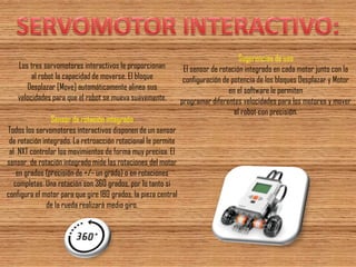 Los tres servomotores interactivos le proporcionan 
al robot la capacidad de moverse. El bloque 
Desplazar [Move] automáticamente alinea sus 
velocidades para que el robot se mueva suavemente. 
Sensor de rotación integrado 
Todos los servomotores interactivos disponen de un sensor 
de rotación integrado. La retroacción rotacional le permite al NXT controlar los movimientos de forma muy precisa. El sensor de rotación integrado mide las rotaciones del motor en grados (precisión de +/- un grado) o en rotaciones completas. Una rotación son 360 grados, por lo tanto si configura el motor para que gire 180 grados, la pieza central de la rueda realizará medio giro. 
Sugerencias de uso El sensor de rotación integrado en cada motor junto con la configuración de potencia de los bloques Desplazar y Motor en el software le permiten programar diferentes velocidades para los motores y mover el robot con precisión.  