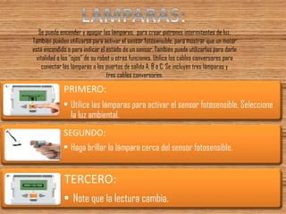 Se puede encender y apagar las lámparas, para crear patrones intermitentes de luz. También pueden utilizarse para activar el sensor fotosensible, para mostrar que un motor está encendido o para indicar el estado de un sensor. También puede utilizarlas para darle vitalidad a los “ojos” de su robot u otras funciones. Utilice los cables conversores para conectar las lámparas a los puertos de salida A, B o C. Se incluyen tres lámparas y tres cables conversores. 
PRIMERO: 
•Utilice las lámparas para activar el sensor fotosensible. Seleccione la luz ambiental. 
SEGUNDO: 
•Haga brillar la lámpara cerca del sensor fotosensible. 
TERCERO: 
•Note que la lectura cambia.  