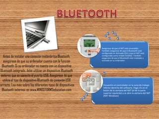 Antes de instalar una conexión inalámbrica Bluetooth, asegúrese de que su ordenador cuenta con la función Bluetooth. Si su ordenador no cuenta con un dispositivo Bluetooth integrado, debe utilizar un dispositivo Bluetooth externo que se conecta al puerto USB. Asegúrese de que utiliza el tipo de dispositivo Bluetooth de conexión USB correcto. Lea más sobre los diferentes tipos de dispositivos Bluetooth externos en www.MINDSTORMSeducation.com 
Encuentre el controlador en la zona de trabajo inferior derecha del software. Haga clic en el botón de la ventana del NXT (el de la parte superior izquierda) y se abre la ventana del NXT [NXT Windows] 
Asegúrese de que el NXT está encendido. También asegúrese de que el Bluetooth está configurado en Activado [On] y que el NXT está configurado como Visible [Visible]. También asegúrese de que el Bluetooth está instalado y activado en su ordenador. 