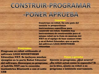 Construir Construya su robot. En esta guía del usuario se proporcionan instrucciones específicas para construir un robot. También hay instrucciones de construcción para el mismo robot en la Guía de montaje del NXT en el equipo de base numero 9797 y en el Robot Educador, que es parte del software LEGO MINSTORMS education 
Programar 
Programe su robot utilizando el software LEGO MINDSTORMS Education NXT. Se incluyen muchos ejemplos en la parte Robot Educator del software. Descargue su programa al ladrillo NXT con la conexión 
inalámbrica Bluetooth o con el cable USB 
Poner a prueba Ejecute su programa. ¿Qué ocurre? ¿Su robot actuó como lo esperaba? Si no lo hizo, ajuste su robot o su programa e inténtelo nuevamente.  