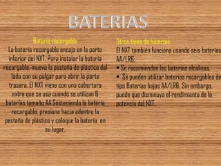 Batería recargable La batería recargable encaja en la parte inferior del NXT. Para instalar la batería recargable, mueva la pestaña de plástico del lado con su pulgar para abrir la parte trasera. El NXT viene con una cobertura extra que se usa cuando se utilizan 6 baterías tamaño AA.Sosteniendo la batería recargable, presione hacia adentro la pestaña de plástico y coloque la batería en su lugar. 
Otros tipos de baterías El NXT también funciona usando seis baterías AA/LR6: • Se recomiendan las baterías alcalinas. • Se pueden utilizar baterías recargables de tipo Baterías bajas AA/LR6. Sin embargo, puede que disminuya el rendimiento de la potencia del NXT.  
