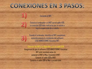 Conexión del NXT a un Apple Mac con un cable USB Asegúrese de que el software LEGO MINDSTORMS Education NXT esté instalado antes de conectar el NXT al Mac. Encienda el NXT. Conecte el cable USB al NXT. Conecte el cable USB al Mac y ya está listo. 
Encienda el NXT. 
Conecte el ordenador y el NXT con el cable USB. La conexión USB debe realizarse por un adulto o bajo la supervisión de un adulto 
Cuando el ordenador identifica el NXT completará automáticamente la instalación del software LEGO MINDSTORMS Education NXT.  