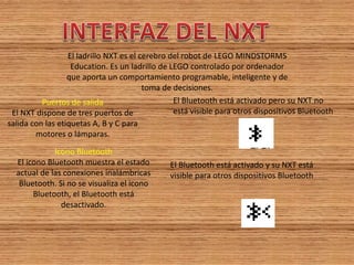 El ladrillo NXT es el cerebro del robot de LEGO MINDSTORMS 
Education. Es un ladrillo de LEGO controlado por ordenador 
que aporta un comportamiento programable, inteligente y de 
toma de decisiones. 
Puertos de salida El NXT dispone de tres puertos de salida con las etiquetas A, B y C para motores o lámparas. 
Icono Bluetooth El icono Bluetooth muestra el estado actual de las conexiones inalámbricas Bluetooth. Si no se visualiza el icono Bluetooth, el Bluetooth está desactivado. 
El Bluetooth está activado pero su NXT no 
está visible para otros dispositivos Bluetooth 
El Bluetooth está activado y su NXT está 
visible para otros dispositivos Bluetooth  