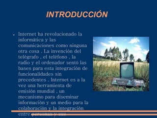 INTRODUCCIÓN
● Internet ha revolucionado la
informática y las
comunicaciones como ninguna
otra cosa . La invención del
telégrafo , el teléfono , la
radio y el ordenador sentó las
bases para esta integración de
funcionalidades sin
precedentes . Internet es a la
vez una herramienta de
emisión mundial , un
mecanismo para diseminar
información y un medio para la
colaboración y la integración
entre personas y sus
 