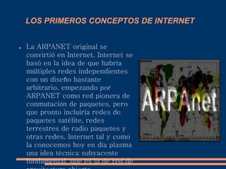 LOS PRIMEROS CONCEPTOS DE INTERNET
● La ARPANET original se
convirtió en Internet. Internet se
basó en la idea de que habría
múltiples redes independientes
con un diseño bastante
arbitrario, empezando por
ARPANET como red pionera de
conmutación de paquetes, pero
que pronto incluiría redes de
paquetes satélite, redes
terrestres de radio paquetes y
otras redes. Internet tal y como
la conocemos hoy en día plasma
una idea técnica subyacente
fundamental, que es la de red de
 