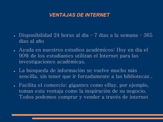 VENTAJAS DE INTERNET
● Disponibilidad 24 horas al día – 7 días a la semana – 365
días al año
● Ayuda en nuestros estudios académicos: Hoy en día el
90% de los estudiantes utilizan el Internet para las
investigaciones académicas.
● La búsqueda de información se vuelve mucho más
sencilla, sin tener que ir forzadamente a las bibliotecas .
● Facilita el comercio: gigantes como eBay, por ejemplo,
toman esta ventaja como la inspiración de su negocio.
Todos podemos comprar y vender a través de internet
 