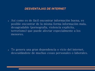 DESVENTAJAS DE INTERNET
● Así como es de fácil encontrar información buena, es
posible encontrar de la misma forma información mala,
desagradable (pornografía, violencia explícita,
terrorismo) que puede afectar especialmente a los
menores.
● Te genera una gran dependencia o vicio del internet,
descuidándote de muchas cosas personales o laborales.
 