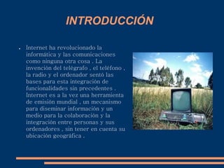 INTRODUCCIÓN
● Internet ha revolucionado la
informática y las comunicaciones
como ninguna otra cosa . La
invención del telégrafo , el teléfono ,
la radio y el ordenador sentó las
bases para esta integración de
funcionalidades sin precedentes .
Internet es a la vez una herramienta
de emisión mundial , un mecanismo
para diseminar información y un
medio para la colaboración y la
integración entre personas y sus
ordenadores , sin tener en cuenta su
ubicación geográfica .
 