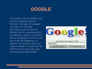 GOOGLE
● Con motivo de la celebración
del Día Internacional de
Internet, Google ha colgado
un video en Youtube
ilustrativo que recorre la
historia de la programación y
de Internet, desde sus inicios
hasta el momento actual. Con
una serie de imágenes, el
gigante de Internet hace un
repaso rápido a la historia de
la Red, de la que él ha sido
protagonista indiscutible.
 