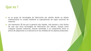 Que es ?
es un grupo de tecnologías de fabricación por adición donde un objeto
tridimensional es creado mediante la superposición de capas sucesivas de
material.
Las impresoras 3D son por lo general más rápidas, más baratas y más fáciles
de usar que otras tecnologías de fabricación por adición, aunque como
cualquier proceso industrial, estarán sometidas a un compromiso entre su
precio de adquisición y la tolerancia en las medidas de los objetos producidos.