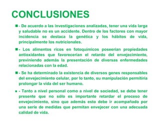CONCLUSIONES
 - De acuerdo a las investigaciones analizadas, tener una vida larga
  y saludable no es un accidente. Dentro de los factores con mayor
  incidencia se destaca la genética y los hábitos de vida,
  principalmente los nutricionales.
 - Los alimentos ricos en fotoquímicos poseerían propiedades
  antioxidantes que favorecerían el retardo del envejecimiento,
  previniendo además la presentación de diversas enfermedades
  relacionadas con la edad.
 - Se ha determinado la existencia de diversos genes responsables
  del envejecimiento celular, por lo tanto, su manipulación permitiría
  prolongar la vida del ser humano.
   - Tanto a nivel personal como a nivel de sociedad, se debe tener
    presente que no sólo es importante retardar el proceso de
    envejecimiento, sino que además esto debe ir acompañado por
    una serie de medidas que permitan envejecer con una adecuada
    calidad de vida.
 