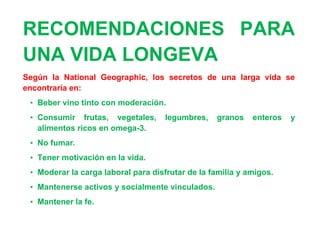 RECOMENDACIONES PARA
UNA VIDA LONGEVA
Según la National Geographic, los secretos de una larga vida se
encontraría en:
 • Beber vino tinto con moderación.
 • Consumir frutas, vegetales,       legumbres,   granos    enteros   y
   alimentos ricos en omega-3.
 • No fumar.
 • Tener motivación en la vida.
 • Moderar la carga laboral para disfrutar de la familia y amigos.
 • Mantenerse activos y socialmente vinculados.
 • Mantener la fe.
 