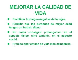 MEJORAR LA CALIDAD DE
            VIDA
   Rectificar la imagen negativa de la vejez.
 Permitir que las personas de mayor edad
 tengan un trabajo digno.
 No basta conseguir prolongación en el
 aspecto físico, sino también, en el aspecto
 social.
   Promocionar estilos de vida más saludables
 