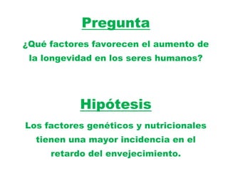 Pregunta
¿Qué factores favorecen el aumento de
 la longevidad en los seres humanos?




           Hipótesis
Los factores genéticos y nutricionales
  tienen una mayor incidencia en el
     retardo del envejecimiento.
 