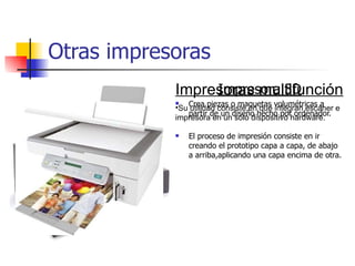 Otras impresoras Impresora 3D Crea piezas o maquetas volumétricas a partir de un diseño hecho por ordenador. El proceso de impresión consiste en ir creando el prototipo capa a capa, de abajo a arriba,aplicando una capa encima de otra. Impresoras multifunción Su utilidad consiste en que integran escáner e impresora en un solo dispositivo hardware. 