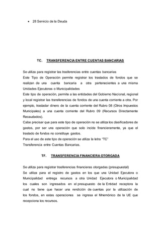  28 Servicio de la Deuda 
TC. TRANSFERENCIA ENTRE CUENTAS BANCARIAS 
Se utiliza para registrar las trasferencias entre cuentas bancarias 
Este Tipo de Operación permite registrar los traslados de fondos que se 
realizan de una cuenta bancaria a otra pertenecientes a una misma 
Unidades Ejecutoras o Municipalidades 
Este tipo de operación, permite a las entidades del Gobierno Nacional, regional 
y local registrar las transferencias de fondos de una cuenta corriente a otra. Por 
ejemplo, trasladar dinero de la cuenta corriente del Rubro 08 (Otros Impuestos 
Municipales) a una cuenta corriente del Rubro 09 (Recursos Directamente 
Recaudados). 
Cabe precisar que para este tipo de operación no se utiliza los clasificadores de 
gastos, por ser una operación que solo incide financieramente, ya que el 
traslado de fondos no constituye gastos. 
Para el uso de este tipo de operación se utiliza la letra “TC” 
Transferencia entre Cuentas Bancarias. 
TF. TRANSFERENCIA FINANCIERA OTORGADA 
Se utiliza para registrar trasferencias financieras otorgadas (presupuestal) 
Se utiliza para el registro de gastos en los que una Unidad Ejecutora o 
Municipalidad entrega recursos a otra Unidad Ejecutora o Municipalidad 
los cuales son ingresados en el presupuesto de la Entidad receptora la 
cual no tiene que hacer una rendición de cuentas por la utilización de 
los fondos, en estas operaciones se ingresa el Mnemónico de la UE que 
recepciona los recursos. 
 