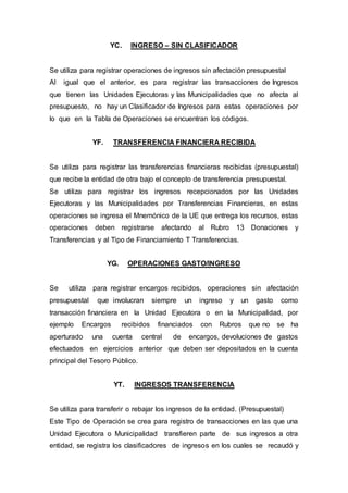 YC. INGRESO – SIN CLASIFICADOR 
Se utiliza para registrar operaciones de ingresos sin afectación presupuestal 
Al igual que el anterior, es para registrar las transacciones de Ingresos 
que tienen las Unidades Ejecutoras y las Municipalidades que no afecta al 
presupuesto, no hay un Clasificador de Ingresos para estas operaciones por 
lo que en la Tabla de Operaciones se encuentran los códigos. 
YF. TRANSFERENCIA FINANCIERA RECIBIDA 
Se utiliza para registrar las transferencias financieras recibidas (presupuestal) 
que recibe la entidad de otra bajo el concepto de transferencia presupuestal. 
Se utiliza para registrar los ingresos recepcionados por las Unidades 
Ejecutoras y las Municipalidades por Transferencias Financieras, en estas 
operaciones se ingresa el Mnemónico de la UE que entrega los recursos, estas 
operaciones deben registrarse afectando al Rubro 13 Donaciones y 
Transferencias y al Tipo de Financiamiento T Transferencias. 
YG. OPERACIONES GASTO/INGRESO 
Se utiliza para registrar encargos recibidos, operaciones sin afectación 
presupuestal que involucran siempre un ingreso y un gasto como 
transacción financiera en la Unidad Ejecutora o en la Municipalidad, por 
ejemplo Encargos recibidos financiados con Rubros que no se ha 
aperturado una cuenta central de encargos, devoluciones de gastos 
efectuados en ejercicios anterior que deben ser depositados en la cuenta 
principal del Tesoro Público. 
YT. INGRESOS TRANSFERENCIA 
Se utiliza para transferir o rebajar los ingresos de la entidad. (Presupuestal) 
Este Tipo de Operación se crea para registro de transacciones en las que una 
Unidad Ejecutora o Municipalidad transfieren parte de sus ingresos a otra 
entidad, se registra los clasificadores de ingresos en los cuales se recaudó y 
 
