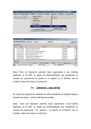 Estos Tipos de Operación permiten hacer seguimiento a una Contrato 
registrado en el SIAF, lo utilizan las Municipalidades que actualmente no 
vinculan las operaciones de gastos a un registro en el SEACE, sea un 
Contrato, Orden de Compra o de Servicio. 
CA. CONTRATO – ADELANTOS 
Se utiliza para registrar los adelantos de obra (contratista) y/o actividad sujeta a 
contrato (proveedor – previa matricula de contrato) 
Estos Tipos de Operación permiten hacer seguimiento a una Contrato 
registrado en el SIAF, lo utilizan las Municipalidades que actualmente no 
vinculan las operaciones de gastos a un registro en el SEACE, sea un 
Contrato, Orden de Compra o de Servicio. 
 