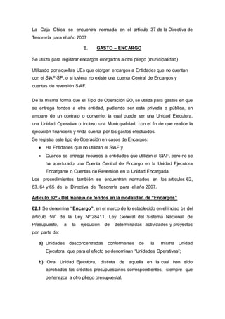La Caja Chica se encuentra normada en el artículo 37 de la Directiva de 
Tesorería para el año 2007 
E. GASTO – ENCARGO 
Se utiliza para registrar encargos otorgados a otro pliego (municipalidad) 
Utilizado por aquellas UEs que otorgan encargos a Entidades que no cuentan 
con el SIAF-SP, o si tuviera no existe una cuenta Central de Encargos y 
cuentas de reversión SIAF. 
De la misma forma que el Tipo de Operación EO, se utiliza para gastos en que 
se entrega fondos a otra entidad, pudiendo ser esta privada o pública, en 
amparo de un contrato o convenio, la cual puede ser una Unidad Ejecutora, 
una Unidad Operativa o incluso una Municipalidad, con el fin de que realice la 
ejecución financiera y rinda cuenta por los gastos efectuados. 
Se registra este tipo de Operación en casos de Encargos: 
 Ha Entidades que no utilizan el SIAF y 
 Cuando se entrega recursos a entidades que utilizan el SIAF, pero no se 
ha aperturado una Cuenta Central de Encargo en la Unidad Ejecutora 
Encargante o Cuentas de Reversión en la Unidad Encargada. 
Los procedimientos también se encuentran normados en los artículos 62, 
63, 64 y 65 de la Directiva de Tesorería para el año 2007. 
Artículo 62º.- Del manejo de fondos en la modalidad de “Encargos” 
62.1 Se denomina “Encargo”, en el marco de lo establecido en el inciso b) del 
artículo 59° de la Ley Nº 28411, Ley General del Sistema Nacional de 
Presupuesto, a la ejecución de determinadas actividades y proyectos 
por parte de: 
a) Unidades desconcentradas conformantes de la misma Unidad 
Ejecutora, que para el efecto se denominan “Unidades Operativas”; 
b) Otra Unidad Ejecutora, distinta de aquella en la cual han sido 
aprobados los créditos presupuestarios correspondientes, siempre que 
pertenezca a otro pliego presupuestal. 
 