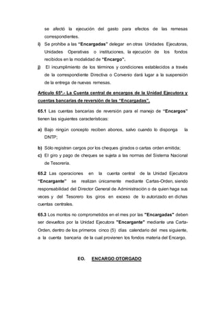 se afectó la ejecución del gasto para efectos de las remesas 
correspondientes. 
i) Se prohíbe a las “Encargadas” delegar en otras Unidades Ejecutoras, 
Unidades Operativas o instituciones, la ejecución de los fondos 
recibidos en la modalidad de “Encargo”. 
j) El incumplimiento de los términos y condiciones establecidos a través 
de la correspondiente Directiva o Convenio dará lugar a la suspensión 
de la entrega de nuevas remesas. 
Artículo 65º.- La Cuenta central de encargos de la Unidad Ejecutora y 
cuentas bancarias de reversión de las “Encargadas”. 
65.1 Las cuentas bancarias de reversión para el manejo de “Encargos” 
tienen las siguientes características: 
a) Bajo ningún concepto reciben abonos, salvo cuando lo disponga la 
DNTP; 
b) Sólo registran cargos por los cheques girados o cartas orden emitida; 
c) El giro y pago de cheques se sujeta a las normas del Sistema Nacional 
de Tesorería. 
65.2 Las operaciones en la cuenta central de la Unidad Ejecutora 
“Encargante” se realizan únicamente mediante Cartas-Orden, siendo 
responsabilidad del Director General de Administración o de quien haga sus 
veces y del Tesorero los giros en exceso de lo autorizado en dichas 
cuentas centrales. 
65.3 Los montos no comprometidos en el mes por las "Encargadas" deben 
ser devueltos por la Unidad Ejecutora "Encargante" mediante una Carta- 
Orden, dentro de los primeros cinco (5) días calendario del mes siguiente, 
a la cuenta bancaria de la cual provienen los fondos materia del Encargo. 
EO. ENCARGO OTORGADO 
 