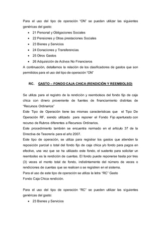 Para el uso del tipo de operación “ON” se pueden utilizar las siguientes 
genéricas del gasto: 
 21 Personal y Obligaciones Sociales 
 22 Pensiones y Otras prestaciones Sociales 
 23 Bienes y Servicios 
 24 Donaciones y Transferencias 
 25 Otros Gastos 
 26 Adquisición de Activos No Financieros 
A continuación, detallamos la relación de los clasificadores de gastos que son 
permitidos para el uso del tipo de operación “ON” 
RC. GASTO – FONDO CAJA CHICA (RENDICIÓN Y REEMBOLSO) 
Se utiliza para el registro de la rendición y reembolsos del fondo fijo de caja 
chica con dinero proveniente de fuentes de financiamiento distintas de 
“Recursos Ordinarios” 
Este Tipo de Operación tiene las mismas características que el Tipo De 
Operación RF, siendo utilizado para reponer el Fondo Fijo aperturado con 
recurso de Rubros diferentes a Recursos Ordinarios. 
Este procedimiento también se encuentra normado en el artículo 37 de la 
Directiva de Tesorería para el año 2007. 
Este tipo de operación, se utiliza para registrar los gastos que atienden la 
reposición parcial o total del fondo fijo de caja chica y/o fondo para pagos en 
efectivo, una vez que se ha utilizado este fondo, el sustento para solicitar un 
reembolso es la rendición de cuentas. El fondo puede reponerse hasta por tres 
(3) veces el monto total de fondo, indistintamente del número de veces o 
rendiciones de cuentas que se realicen o se registren en el sistema. 
Para el uso de este tipo de operación se utiliza la letra “RC” Gasto 
Fondo Caja Chica rendición. 
Para el uso del tipo de operación “RC” se pueden utilizar las siguientes 
genéricas del gasto: 
 23 Bienes y Servicios 
 