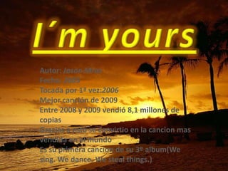 I´m yours Autor: Jason Mraz Fecha: 2005 Tocada por 1ª vez:2006 Mejor canción de 2009 Entre 2008 y 2009 vendió 8,1 millones de copias Gracias a esto se convirtio en la cancion mas vendida en el mundo Es su primera cancion de su 3º album(We sing. We dance. We steal things.) 