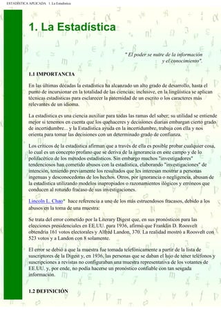 ESTADÍSTICA APLICADA 1. La Estadística
. . . . .
. .
. .
.
1. La Estadística
" El poder se nutre de la información
y el conocimiento".
1.1 IMPORTANCIA
En las últimas décadas la estadística ha alcanzado un alto grado de desarrollo, hasta el
punto de incursionar en la totalidad de las ciencias; inclusive, en la lingüística se aplican
técnicas estadísticas para esclarecer la paternidad de un escrito o los caracteres más
relevantes de un idioma.
La estadística es una ciencia auxiliar para todas las ramas del saber; su utilidad se entiende
mejor si tenemos en cuenta que los quehaceres y decisiones diarias embargan cierto grado
de incertidumbre... y la Estadística ayuda en la incertidumbre, trabaja con ella y nos
orienta para tomar las decisiones con un determinado grado de confianza.
Los críticos de la estadística afirman que a través de ella es posible probar cualquier cosa,
lo cual es un concepto profano que se deriva de la ignorancia en este campo y de lo
polifacético de los métodos estadísticos. Sin embargo muchos "investigadores"
tendenciosos han cometido abusos con la estadística, elaborando "investigaciones" de
intención, teniendo previamente los resultados que les interesan mostrar a personas
ingenuas y desconocedoras de los hechos. Otros, por ignorancia o negligencia, abusan de
la estadística utilizando modelos inapropiados o razonamientos ilógicos y erróneos que
conducen al rotundo fracaso de sus investigaciones.
Lincoln L. Chao* hace referencia a uno de los más estruendosos fracasos, debido a los
abusos en la toma de una muestra:
Se trata del error cometido por la Literary Digest que, en sus pronósticos para las
elecciones presidenciales en EE.UU. para 1936, afirmó que Franklin D. Roosvelt
obtendría 161 votos electorales y Alfred Landon, 370. La realidad mostró a Roosvelt con
523 votos y a Landon con 8 solamente.
El error se debió a que la muestra fue tomada telefónicamente a partir de la lista de
suscriptores de la Digest y, en 1936, las personas que se daban el lujo de tener teléfonos y
suscripciones a revistas no configuraban una muestra representativa de los votantes de
EE.UU. y, por ende, no podía hacerse un pronóstico confiable con tan sesgada
información.
1.2 DEFINICIÓN
 