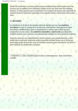 ESTADÍSTICA APLICADA 1. La Estadística
Definir la estadística es una tarea difícil porque tendríamos que definir cada una de las
técnicas que se emplean en los diferentes campos en los que interviene. Sin embargo,
diremos, en forma general, que la estadística es un conjunto de técnicas que, partiendo de
la observación de fenómenos, permiten al investigador obtener conclusiones útiles sobre
ellos.
1.3 DIVISIÓN
La estadística se divide en dos grandes ramas de estudio que son: La estadística
descriptiva, la cual se encarga de la recolección, clasificación y descripción de datos
muestrales o poblacionales, para su interpretación y análisis, que es de la que nos
ocuparemos en este curso; y la estadística matemática o inferencial, que desarrolla
modelos teóricos que se ajusten a una determinada realidad con cierto grado de confianza.
Estas dos ramas no son independientes; por el contrario, son complementarias y entre
ambas dan la suficiente ilustración sobre una posible realidad futura, con el fin de que
quien tenga poder de decisión, tome las medidas necesarias para transformar ese futuro o
para mantener las condiciones existentes.
______________________________
* LINCOLN, L. Chao. Estadística para Ciencias Administrativas. Trad. Jesús María
Castaño.
. . . . . .
 