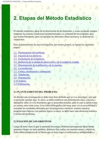 ESTADÍSTICA APLICADA 2. Etapas del Método Estadístico
2. Etapas del Método Estadístico
El método estadístico, parte de la observación de un fenómeno, y como no puede siempre
mantener las mismas condiciones predeterminadas o a voluntad del investigador, deja
que actúen libremente, pero se registran las diferentes observaciones y se analizan sus
variaciones.
Para el planeamiento de una investigación, por norma general, se siguen las siguientes
etapas:
2.1 Planteamiento del problema.
2.2 Fijación de los objetivos.
2.3 Formulación de la hipótesis.
2.4 Definición de la unidad de observación y de la unidad de medida.
2.5 Determinación de la población y de la muestra.
2.6 La recolección.
2.7 Crítica, clasificación y ordenación.
2.8 Tabulación.
2.9 Presentación.
2.10 Análisis.
2.11 Publicación.
2.1 PLANTEAMIENTO DEL PROBLEMA
Al abordar una investigación se debe tener bien definido qué se va a investigar y por qué
se pretende estudiar algo. Es decir, se debe establecer una delimitación clara, concreta e
inteligible sobre el o los fenómenos que se pretenden estudiar, para lo cual se deben tener
en cuenta, entre otras cosas, la revisión bibliográfica del tema, para ver su accesibilidad y
consultar los resultados obtenidos por investigaciones similares, someter nuestras
proposiciones básicas a un análisis lógico; es decir, se debe hacer una ubicación histórica
y teórica del problema.
2.2 FIJACIÓN DE LOS OBJETIVOS
Luego de tener claro lo que se pretende investigar, Debemos presupuestar hasta dónde
queremos llegar; en otras palabras, debemos fijar cuales son nuestras metas y objetivos.
Estos deben plantearse de tal forma que no haya lugar a confusiones o ambigüedades y
 
