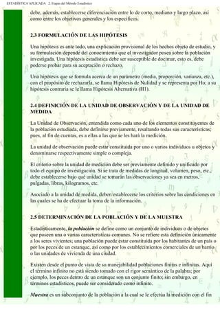 ESTADÍSTICA APLICADA 2. Etapas del Método Estadístico
debe, además, establecerse diferenciación entre lo de corto, mediano y largo plazo, así
como entre los objetivos generales y los específicos.
2.3 FORMULACIÓN DE LAS HIPÓTESIS
Una hipótesis es ante todo, una explicación provisional de los hechos objeto de estudio, y
su formulación depende del conocimiento que el investigador posea sobre la población
investigada. Una hipótesis estadística debe ser susceptible de docimar, esto es, debe
poderse probar para su aceptación o rechazo.
Una hipótesis que se formula acerca de un parámetro (media, proporción, varianza, etc.),
con el propósito de rechazarla, se llama Hipótesis de Nulidad y se representa por Ho; a su
hipótesis contraria se le llama Hipótesis Alternativa (H1).
2.4 DEFINICIÓN DE LA UNIDAD DE OBSERVACIÓN Y DE LA UNIDAD DE
MEDIDA
La Unidad de Observación, entendida como cada uno de los elementos constituyentes de
la población estudiada, debe definirse previamente, resaltando todas sus características;
pues, al fin de cuentas, es a ellas a las que se les hará la medición.
La unidad de observación puede estar constituida por uno o varios individuos u objetos y
denominarse respectivamente simple o compleja.
El criterio sobre la unidad de medición debe ser previamente definido y unificado por
todo el equipo de investigación. Si se trata de medidas de longitud, volumen, peso, etc.,
debe establecerse bajo qué unidad se tomarán las observaciones ya sea en metros,
pulgadas, libras, kilogramos, etc.
Asociado a la unidad de medida, deben establecerse los criterios sobre las condiciones en
las cuales se ha de efectuar la toma de la información.
2.5 DETERMINACIÓN DE LA POBLACIÓN Y DE LA MUESTRA
Estadísticamente, la población se define como un conjunto de individuos o de objetos
que poseen una o varias características comunes. No se refiere esta definición únicamente
a los seres vivientes; una población puede estar constituida por los habitantes de un país o
por los peces de un estanque, así como por los establecimientos comerciales de un barrio
o las unidades de vivienda de una ciudad.
Existen desde el punto de vista de su manejabilidad poblaciones finitas e infinitas. Aquí
el término infinito no está siendo tomado con el rigor semántico de la palabra; por
ejemplo, los peces dentro de un estanque son un conjunto finito; sin embargo, en
términos estadísticos, puede ser considerado como infinito.
Muestra es un subconjunto de la población a la cual se le efectúa la medición con el fin
 