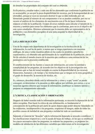 ESTADÍSTICA APLICADA 2. Etapas del Método Estadístico
. . . . .
. . .
. .
de estudiar las propiedades del conjunto del cual es obtenida.
En la práctica, estudiar todos y cada uno de los elementos que conforman la población no
es aconsejable, ya sea por la poca disponibilidad de recursos, por la homogeneidad de sus
elementos, porque a veces es necesario destruir lo que se está midiendo, por ser
demasiado grande el número de sus componentes o no se pueden controlar; por eso se
recurre al análisis de los elementos de una muestra con el fin de hacer inferencias
respecto al total de la población. Existen diversos métodos para calcular el tamaño de la
muestra y también para tomar los elementos que la conforman, pero no es el objetivo de
este curso estudiarlos. Diremos solamente que la muestra debe ser representativa de la
población y sus elementos escogidos al azar para asegurar la objetividad de la
investigación.
2.6 LA RECOLECCIÓN
Una de las etapas más importantes de la investigación es la recolección de la
información, la cual ha de partir, a menos que se tenga experiencia con muestras
análogas, de una o varias muestras piloto en las cuales se pondrán a prueba los
cuestionarios y se obtendrá una aproximación de la variabilidad de la población, con el
fin de calcular el tamaño exacto de la muestra que conduzca a una estimación de los
parámetros con la precisión establecida.
El establecimiento de las fuentes y cauces de información, así como la cantidad y
complejidad de las preguntas, de acuerdo con los objetivos de la investigación son
decisiones que se han de tomar teniendo en cuenta la disponibilidad de los recursos
financieros, humanos y de tiempo y las limitaciones que se tengan en la zona geográfica,
el grado de desarrollo, la ausencia de técnica, etc.
Es, entonces, descubrir dónde está la información y cómo y a qué "costo" se puede
conseguir; es determinar si la encuesta se debe aplicar por teléfono, por correo, o si se
necesitan agentes directos que recojan la información; establecer su número óptimo y
preparar su entrenamiento adecuado.
2.7 CRITICA, CLASIFICACIÓN Y ORDENACIÓN
Después de haber reunido toda la información pertinente, se necesita la depuración de los
datos recogidos. Para hacer la crítica de una información, es fundamental el
conocimiento de la población por parte de quien depura para poder detectar falsedades en
las respuestas, incomprensión a las preguntas, respuestas al margen, amén de todas las
posibles causas de nulidad de una pregunta o nulidad de todo un cuestionario.
Separado el material de "desecho" con la información depurada se procede a establecer
las clasificaciones respectivas y con la ayuda de hojas de trabajo, en las que se establecen
los cruces necesarios entre las preguntas, se ordenan las respuestas y se preparan los
modelos de tabulación de las diferentes variables que intervienen en la investigación.
 