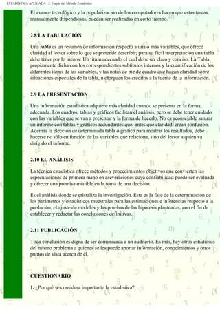ESTADÍSTICA APLICADA 2. Etapas del Método Estadístico
El avance tecnológico y la popularización de los computadores hacen que estas tareas,
manualmente dispendiosas, puedan ser realizadas en corto tiempo.
2.8 LA TABULACIÓN
Una tabla es un resumen de información respecto a una o más variables, que ofrece
claridad al lector sobre lo que se pretende describir; para su fácil interpretación una tabla
debe tener por lo menos: Un titulo adecuado el cual debe ser claro y conciso. La Tabla
propiamente dicha con los correspondientes subtítulos internos y la cuantificación de los
diferentes ítems de las variables, y las notas de pie de cuadro que hagan claridad sobre
situaciones especiales de la tabla, u otorguen los créditos a la fuente de la información.
2.9 LA PRESENTACIÓN
Una información estadística adquiere más claridad cuando se presenta en la forma
adecuada. Los cuadros, tablas y gráficos facilitan el análisis, pero se debe tener cuidado
con las variables que se van a presentar y la forma de hacerlo. No es aconsejable saturar
un informe con tablas y gráficos redundantes que, antes que claridad, crean confusión.
Además la elección de determinada tabla o gráfico para mostrar los resultados, debe
hacerse no sólo en función de las variables que relaciona, sino del lector a quien va
dirigido el informe.
2.10 EL ANÁLISIS
La técnica estadística ofrece métodos y procedimientos objetivos que convierten las
especulaciones de primera mano en aseveraciones cuya confiabilidad puede ser evaluada
y ofrecer una premisa medible en la toma de una decisión.
Es el análisis donde se cristaliza la investigación. Esta es la fase de la determinación de
los parámetros y estadísticos muestrales para las estimaciones e inferencias respecto a la
población, el ajuste de modelos y las pruebas de las hipótesis planteadas, con el fin de
establecer y redactar las conclusiones definitivas.
2.11 PUBLICACIÓN
Toda conclusión es digna de ser comunicada a un auditorio. Es más, hay otros estudiosos
del mismo problema a quienes se les puede aportar información, conocimientos y otros
puntos de vista acerca de él.
CUESTIONARIO
1. ¿Por qué se considera importante la estadística?
 