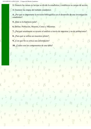 ESTADÍSTICA APLICADA 2. Etapas del Método Estadístico
2. Enuncie las ramas en las que se divide la estadística y establezca su campo de acción.
3. Enumere las etapas del método estadístico.
4. ¿Por qué es importante la revisión bibliográfica en el desarrollo de una investigación
estadística?.
5. ¿Qué es la hipótesis nula?.
6. Defina: Población, Muestra, Censo y Muestreo.
7. ¿Por qué usualmente se recurre al análisis a través de muestras y no de poblaciones?.
8. ¿Para qué se utiliza un muestreo piloto?.
9. ¿Con qué fin se critica una información?
10. ¿Cuáles son los componentes de una tabla?
. . . . . .
 