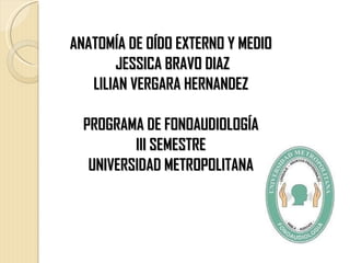 ANATOMÍA DE OÍDO EXTERNO Y MEDIO
       JESSICA BRAVO DIAZ
   LILIAN VERGARA HERNANDEZ

  PROGRAMA DE FONOAUDIOLOGÍA
          III SEMESTRE
   UNIVERSIDAD METROPOLITANA
 