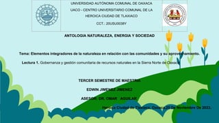 ANTOLOGIA NATURALEZA, ENERGIA Y SOCIEDAD
Tema: Elementos integradores de la naturaleza en relación con las comunidades y su aprovechamiento.
Lectura 1. Gobernanza y gestión comunitaria de recursos naturales en la Sierra Norte de Oaxaca
TERCER SEMESTRE DE MAESTRIA
EDWIN JIMENEZ JIMENEZ
ASESOR: DR. OMAR AGUILAR
Heroica Ciudad de Tlaxiaco, Oaxaca,25 De Noviembre De 2023.
UNIVERSIDAD AUTÓNOMA COMUNAL DE OAXACA
UACO - CENTRO UNIVERSITARIO COMUNAL DE LA
HEROICA CIUDAD DE TLAXIACO
CCT.: 20USU0038Y
 