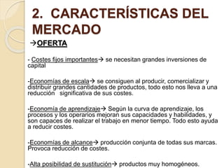 2. CARACTERÍSTICAS DEL
MERCADO
OFERTA
- Costes fijos importantes se necesitan grandes inversiones de
capital
-Economías de escala se consiguen al producir, comercializar y
distribuir grandes cantidades de productos, todo esto nos lleva a una
reducción significativa de sus costes.
-Economía de aprendizaje Según la curva de aprendizaje, los
procesos y los operarios mejoran sus capacidades y habilidades, y
son capaces de realizar el trabajo en menor tiempo. Todo esto ayuda
a reducir costes.
-Economías de alcance producción conjunta de todas sus marcas.
Provoca reducción de costes.
-Alta posibilidad de sustitución productos muy homogéneos.
 