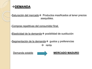 DEMANDA
-Saturación del mercado Productos masificados al tener precios
asequibles.
-Compras repetitivas del consumidor final.
-Elasticidad de la demanda posibilidad de sustitución
-Segmentación de la demanda gustos y preferencias
 renta
Demanda estable MERCADO MADURO
 