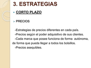 3. ESTRATEGIAS
 CORTO PLAZO
 PRECIOS
-Estrategias de precios diferentes en cada país.
-Precios según el poder adquisitivo de sus clientes.
-Cada marca que posee funciona de forma autónoma,
de forma que pueda llegar a todos los bolsillos.
-Precios asequibles.
 