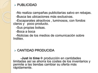  PUBLICIDAD
-No realiza campañas publicitarias salvo en rebajas.
-Busca las ubicaciones más exclusivas.
-Escaparates atractivos , luminosos, con fondos
claros y poco producto.
-Sus propias bolsas.
-Boca a boca
-Noticias de los medios de comunicación sobre
Inditex.
 CANTIDAD PRODUCIDA
-Just in time producción en cantidades
limitadas así se ahorra los costes de los inventarios y
permite a las tiendas cambiar su oferta más
rápidamente.
 