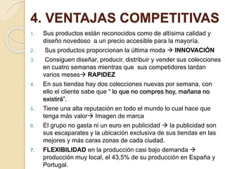 4. VENTAJAS COMPETITIVAS
1. Sus productos están reconocidos como de altísima calidad y
diseño novedoso a un precio accesible para la mayoría.
2. Sus productos proporcionan la última moda  INNOVACIÓN
3. Consiguen diseñar, producir, distribuir y vender sus colecciones
en cuatro semanas mientras que sus competidores tardan
varios meses RAPIDEZ
4. En sus tiendas hay dos colecciones nuevas por semana, con
ello el cliente sabe que “ lo que no compres hoy, mañana no
existirá”.
5. Tiene una alta reputación en todo el mundo lo cual hace que
tenga más valor Imagen de marca
6. El grupo no gasta ni un euro en publicidad  la publicidad son
sus escaparates y la ubicación exclusiva de sus tiendas en las
mejores y más caras zonas de cada ciudad.
7. FLEXIBILIDAD en la producción casi bajo demanda 
producción muy local, el 43,5% de su producción en España y
Portugal.
 