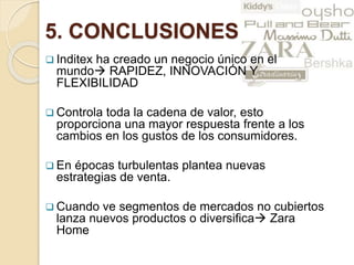 5. CONCLUSIONES
 Inditex ha creado un negocio único en el
mundo RAPIDEZ, INNOVACIÓN Y
FLEXIBILIDAD
 Controla toda la cadena de valor, esto
proporciona una mayor respuesta frente a los
cambios en los gustos de los consumidores.
 En épocas turbulentas plantea nuevas
estrategias de venta.
 Cuando ve segmentos de mercados no cubiertos
lanza nuevos productos o diversifica Zara
Home
 
