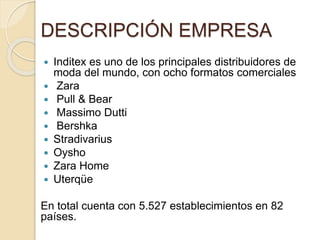 DESCRIPCIÓN EMPRESA
 Inditex es uno de los principales distribuidores de
moda del mundo, con ocho formatos comerciales
 Zara
 Pull & Bear
 Massimo Dutti
 Bershka
 Stradivarius
 Oysho
 Zara Home
 Uterqüe
En total cuenta con 5.527 establecimientos en 82
países.
 