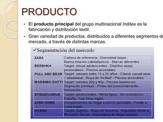 PRODUCTO
 El producto principal del grupo multinacional Inditex es la
fabricación y distribución textil.
 Gran variedad de productos, distribuidos a diferentes segmentos de
mercado, a través de distintas marcas.
 