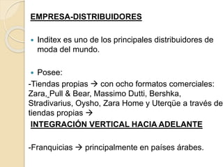 EMPRESA-DISTRIBUIDORES
 Inditex es uno de los principales distribuidores de
moda del mundo.
 Posee:
-Tiendas propias  con ocho formatos comerciales:
Zara, Pull & Bear, Massimo Dutti, Bershka,
Stradivarius, Oysho, Zara Home y Uterqüe a través de
tiendas propias 
INTEGRACIÓN VERTICAL HACIA ADELANTE
-Franquicias  principalmente en países árabes.
 