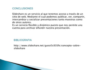 CONCLUSIONES

Slideshare es un servicio al que tenemos acceso a través de un
sitio de web. Mediante el cual podemos publicar, ver, compartir,
intercambiar y socializar presentaciones tanto muestras como
de otros autores.
Es un servicio flexible y dinámico puesto que nos permite una
cuenta para archivar difundir nuestra presentación.




 BIBLIOGRAFIA

 http://www.slideshare.net/guest5c935fe/concepto-sobre-
 slideshare
 