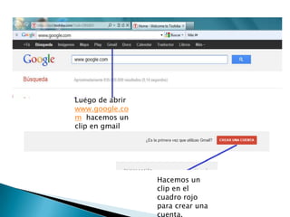 Luego de abrir
www.google.co
m hacemos un
clip en gmail




                 Hacemos un
                 clip en el
                 cuadro rojo
                 para crear una
                 cuenta.
 