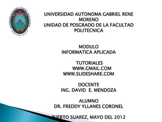 UNIVERSIDAD AUTONOMA GABRIEL RENE
             MORENO
UNIDAD DE POSGRADO DE LA FACULTAD
           POLITECNICA


            MODULO
      INFORMATICA APLICADA

           TUTORIALES
         WWW.GMAIL.COM
       WWW.SLIDESHARE.COM

             DOCENTE
      ING. DAVID E. MENDOZA

            ALUMNO
   DR. FREDDY YLLANES CORONEL

  PUERTO SUAREZ, MAYO DEL 2012
 