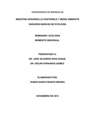 UNIVERSIDAD DE MANIZALES


MAESTRIA DESARROLLO SOSTENIBLE Y MEDIO AMBIENTE

         UNIDADES BÁSICAS DE ECOLOGÍA




              SEMINARIO: ECOLOGIA

              MOMENTO INDIVIDUAL.




                PRESENTADO A:

         DR. JOSE GILDARDO RIOS DUQUE.

          DR. OSCAR FERNANDO GOMEZ.




                ELABORADO POR:

          RUBEN DARIO FRANCO MEDINA




               NOVIEMBRE DE 2012
 